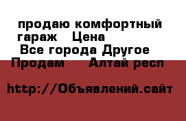 продаю комфортный гараж › Цена ­ 270 000 - Все города Другое » Продам   . Алтай респ.